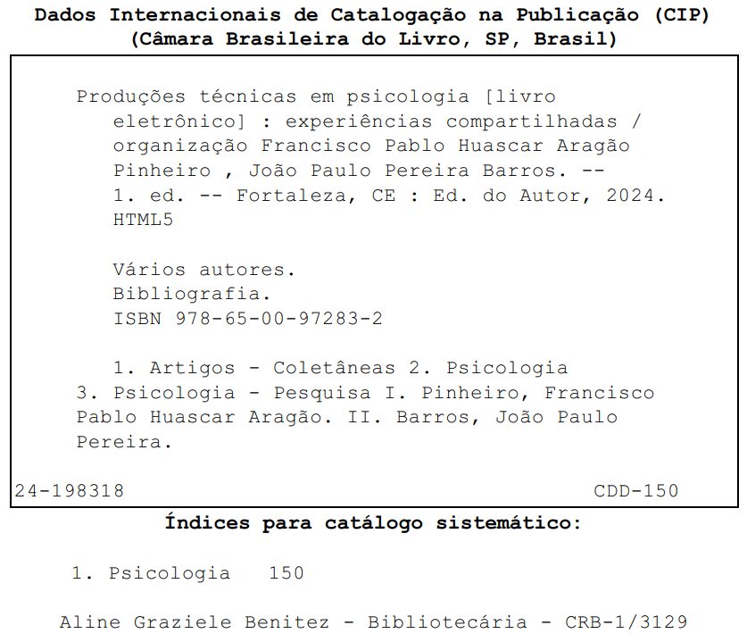 Title and subtitle: Technical Productions in Psychology [electronic book]: shared experiences. Organization: Francisco Pablo Huascar Aragão Pinheiro, João Paulo Pereira Barros. Edition: 1st edition. Place of Publication: Fortaleza, CE. Publisher: Author's Edition, 2024. Format: PDF. Additional information: Various authors. Includes bibliography. ISBN 978-65-00-97283-2. Main subjects of the work: Articles - Collections. Psychology. Psychology - Research. Work indexers: I. Pinheiro, Francisco Pablo Huascar Aragão. II. Barros, João Paulo Pereira. Call number CDD: 150. Systematic cataloging indexes: Psychology 150. Cataloging by: Aline Graziele Benitez – Librarian – CRB-1/3129.